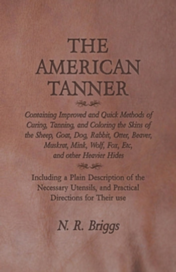 The American Tanner - Containing Improved and Quick Methods of Curing, Tanning, and Coloring the Skins of the Sheep, Goat, Dog, Rabbit, Otter, Beaver, Muskrat, Mink, Wolf, Fox, Etc, and other Heavier Hides: Including a Plain Description of the Necess