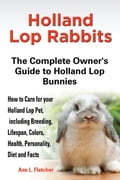 Holland Lop Rabbits, The Complete Owner's Guide to Holland Lop Bunnies, How to Care for these Beautiful Pets, including Breeding, Lifespan, Colors, He