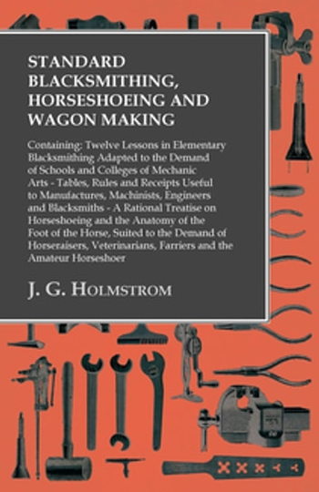 Standard Blacksmithing, Horseshoeing and Wagon Making: Containing: Twelve Lessons in Elementary Blacksmithing Adapted to the Demand of Schools and Colleges of Mechanic Arts: Tables, Rules and Receipts Useful to Manufactures, Machinists, Engineers and