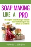 Soap Making Like A Pro: The Complete Guide with Recipes on How to Make Colorful & Fragrant Soap at Home for Fun & Profit