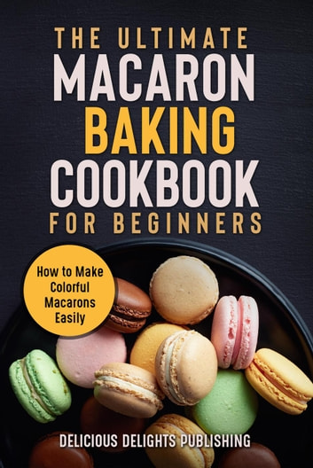 The Ultimate Macaron Baking Cookbook for Beginners: How to Make Colorful Macarons Easily: The Ultimate Macarons Baking Guides, #1