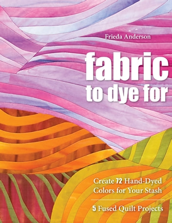 Fabric To Dye For: Create 72 Hand-Dyed Colors for Your Stash, 5 Fused Quilt Projects