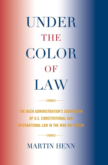 Under the Color of Law: The Bush Administration Subversion of U.S. Constitutional and International Law in the War on Terror